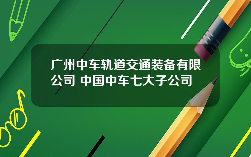 广州中车轨道交通装备有限公司 中国中车七大子公司